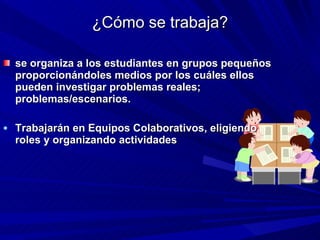 ¿Cómo se trabaja? se organiza a los estudiantes en grupos pequeños proporcionándoles medios por los cuáles ellos pueden investigar problemas reales; problemas/escenarios.  Trabajarán en Equipos Colaborativos, eligiendo roles y organizando actividades  