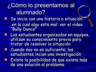 ¿Cómo lo presentamos al alumnado? Se inicia con una historia o situación   en la cual algo esta mal: ver el vídeo “Bully Dance” Los estudiantes organizados en equipos, utilizan su conocimiento previo para tratar de resolver la situación Cuando éso no es suficiente, los estudiantes incian una investigación Existe la posibilidad de que exista más de una solución al problema 