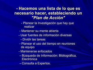 - Hacemos una lista de lo que es necesario hacer, estableciendo un  "Plan de Acción"              - Planear la Investigación que hay que  realizar              - Mantener su mente abierta             - Usar fuentes de información diversas              - Dividir las tareas              - Planear el uso del tiempo en reuniones      de equipo             - Mantenerse enfocados Búsqueda de Información: Bibliográfica, Electrónica Consulta a Expertos.   