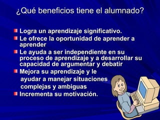 ¿Qué beneficios tiene el alumnado? Logra un aprendizaje significativo. Le ofrece la oportunidad de aprender a aprender Le ayuda a ser independiente en su proceso de aprendizaje y a desarrollar su capacidad de argumentar y debatir Mejora su aprendizaje y le  ayudar a manejar situaciones  complejas y ambiguas Incrementa su motivación. 