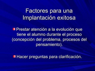 Prestar atención a la evolución que tiene el alumno durante el proceso (concepción del problema, procesos del pensamiento). Hacer preguntas para clarificación. Factores para una Implantación exitosa 