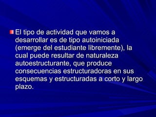 El tipo de actividad que vamos a desarrollar es de tipo autoiniciada (emerge del estudiante libremente), la cual puede resultar de naturaleza autoestructurante, que produce consecuencias estructuradoras en sus esquemas y estructuradas a corto y largo plazo. 