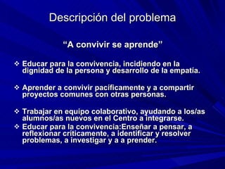 Descripción del problema “ A convivir se aprende” Educar para la convivencia, incidiendo en la dignidad de la persona y desarrollo de la empatía. Aprender a convivir pacíficamente y a compartir proyectos comunes con otras personas. Trabajar en equipo colaborativo, ayudando a los/as alumnos/as nuevos en el Centro a integrarse. Educar para la convivencia:Enseñar a pensar, a reflexionar críticamente, a identificar y resolver problemas, a investigar y a a prender. 
