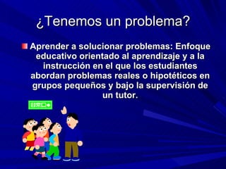 ¿Tenemos un problema? Aprender a solucionar problemas: Enfoque educativo orientado al aprendizaje y a la instrucción en el que los estudiantes abordan problemas reales o hipotéticos en grupos pequeños y bajo la supervisión de un tutor. 