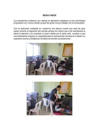 RESULTADOS

Los estudiantes recibieron con agrado la aplicación trabajaron en las actividades
propuestas con mucho interés ya que les gusta mucho trabajar con el computador.

Con la aplicación realizada en cuadernía nos damos cuenta que será de gran
apoyo durante el siguiente año escolar porque es notorio que a los estudiantes le
llama la atención y le muestran un gran interés por lo tanto esto ayudara a que
Los estudiantes mejoren su capacidad para la comprensión de lectura y valoren su
expresión escrita y fortalezcan el hábito de escribir correctamente.
 