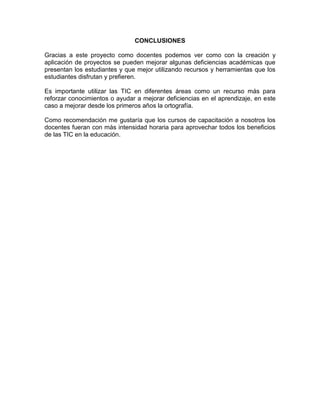 CONCLUSIONES

Gracias a este proyecto como docentes podemos ver como con la creación y
aplicación de proyectos se pueden mejorar algunas deficiencias académicas que
presentan los estudiantes y que mejor utilizando recursos y herramientas que los
estudiantes disfrutan y prefieren.

Es importante utilizar las TIC en diferentes áreas como un recurso más para
reforzar conocimientos o ayudar a mejorar deficiencias en el aprendizaje, en este
caso a mejorar desde los primeros años la ortografía.

Como recomendación me gustaría que los cursos de capacitación a nosotros los
docentes fueran con más intensidad horaria para aprovechar todos los beneficios
de las TIC en la educación.
 