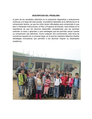 DESCRIPCION DEL PROBLEMA

A partir de los resultados obtenidos en la evaluación diagnóstica y evaluaciones
continuas a lo largo del ciclo escolar, el problema detectado es la deficiencia en la
comprensión lectora, ya que los niños tienen dificultades para comprender lo que
leen e interpretar instrucciones, el Plan y Programa de Estudio, hace énfasis en la
importancia de que los alumnos desarrollen competencias que les permitan
entender un texto y aprendan a usar estrategias que les permitan actuar cuando
su comprensión sea deficiente. Como cualquier otro conocimiento, esta toma de
conciencia requiere de un proceso largo, en el que los maestros debemos diseñar
estrategias innovadoras que permitan a los alumnos mejorar su desempeño
académico.
 