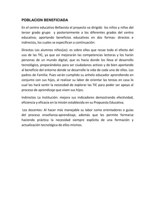 POBLACION BENEFICIADA

En el centro educativo Bellavista el proyecto va dirigido los niños y niñas del
tercer grado grupo y posteriormente a los diferentes grados del centro
educativo; aportando beneficios educativos en dos formas: directos e
indirectos, los cuales se especifican a continuación:

Directos Los alumnos niños(as): es sobre ellos que recae todo el efecto del
uso de las TIC, ya que así mejorarán las competencias lectoras y los harán
personas de un mundo digital, que es hacia donde los lleva el desarrollo
tecnológico, preparándolos para ser ciudadanos activos y de bien aportando
al beneficio del entorno donde se desarrolle la vida de cada uno de ellos. Los
padres de Familia: Pues verán cumplido su anhelo educador aprendiendo en
conjunto con sus hijos, al realizar su labor de orientar las tereas en casa lo
cual los hará sentir la necesidad de explorar las TIC para poder ser apoyo al
proceso de aprendizaje que viven sus hijos.

Indirectos La Institución: mejora sus indicadores demostrando efectividad,
eficiencia y eficacia en la misión establecida en su Propuesta Educativa.

Los docentes: Al hacer más manejable su labor como orientadores o guías
del proceso enseñanza-aprendizaje, además que les permite formarse
haciendo práctica la necesidad siempre explícita de una formación y
actualización tecnológica de ellos mismos.
 