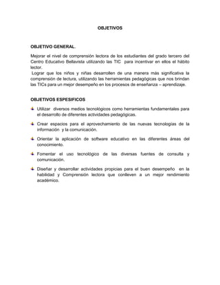 OBJETIVOS



OBJETIVO GENERAL.

Mejorar el nivel de comprensión lectora de los estudiantes del grado tercero del
Centro Educativo Bellavista utilizando las TIC para incentivar en ellos el hábito
lector.
 Lograr que los niños y niñas desarrollen de una manera más significativa la
comprensión de lectura, utilizando las herramientas pedagógicas que nos brindan
las TICs para un mejor desempeño en los procesos de enseñanza – aprendizaje.


OBJETIVOS ESPESIFICOS

   Utilizar diversos medios tecnológicos como herramientas fundamentales para
   el desarrollo de diferentes actividades pedagógicas.

   Crear espacios para el aprovechamiento de las nuevas tecnologías de la
   información y la comunicación.

   Orientar la aplicación de software educativo en las diferentes áreas del
   conocimiento.

   Fomentar el uso tecnológico de las diversas fuentes de consulta y
   comunicación.

   Diseñar y desarrollar actividades propicias para el buen desempeño en la
   habilidad y Comprensión lectora que conlleven a un mejor rendimiento
   académico.
 