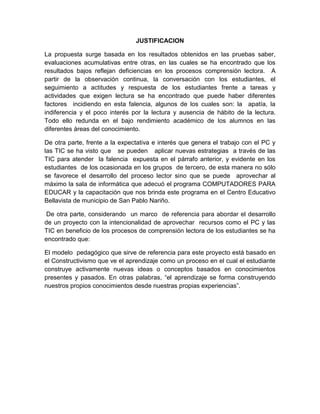 JUSTIFICACION

La propuesta surge basada en los resultados obtenidos en las pruebas saber,
evaluaciones acumulativas entre otras, en las cuales se ha encontrado que los
resultados bajos reflejan deficiencias en los procesos comprensión lectora. A
partir de la observación continua, la conversación con los estudiantes, el
seguimiento a actitudes y respuesta de los estudiantes frente a tareas y
actividades que exigen lectura se ha encontrado que puede haber diferentes
factores incidiendo en esta falencia, algunos de los cuales son: la apatía, la
indiferencia y el poco interés por la lectura y ausencia de hábito de la lectura.
Todo ello redunda en el bajo rendimiento académico de los alumnos en las
diferentes áreas del conocimiento.

De otra parte, frente a la expectativa e interés que genera el trabajo con el PC y
las TIC se ha visto que se pueden aplicar nuevas estrategias a través de las
TIC para atender la falencia expuesta en el párrafo anterior, y evidente en los
estudiantes de los ocasionada en los grupos de tercero, de esta manera no sólo
se favorece el desarrollo del proceso lector sino que se puede aprovechar al
máximo la sala de informática que adecuó el programa COMPUTADORES PARA
EDUCAR y la capacitación que nos brinda este programa en el Centro Educativo
Bellavista de municipio de San Pablo Nariño.

 De otra parte, considerando un marco de referencia para abordar el desarrollo
de un proyecto con la intencionalidad de aprovechar recursos como el PC y las
TIC en beneficio de los procesos de comprensión lectora de los estudiantes se ha
encontrado que:

El modelo pedagógico que sirve de referencia para este proyecto está basado en
el Constructivismo que ve el aprendizaje como un proceso en el cual el estudiante
construye activamente nuevas ideas o conceptos basados en conocimientos
presentes y pasados. En otras palabras, “el aprendizaje se forma construyendo
nuestros propios conocimientos desde nuestras propias experiencias”.
 