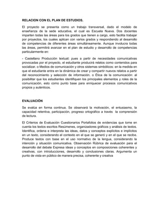 RELACION CON EL PLAN DE ESTUDIOS.

El proyecto se presenta como un trabajo transversal, dado el modelo de
enseñanza de la sede educativa, el cual es Escuela Nueva. Dos docentes
imparten todas las áreas para los grados que tienen a cargo, esto facilita trabajar
por proyectos, los cuales aplican con varios grados y respondiendo al desarrollo
de competencias de diferentes áreas simultáneamente. Aunque involucra todas
las áreas, permitirá avanzar en el plan de estudio y desarrollo de competencias
particularmente en:

- Castellano Producción textual: pues a partir de necesidades comunicativas
provocadas por el proyecto, el estudiante producirá relatos como contenidos para
socializar. o Medios de comunicación y otros sistemas simbólicos: en la medida en
que el estudiante entra en la dinámica de crear y compartir nuevos relatos a partir
del reconocimiento y selección de información. o Ética de la comunicación: al
posibilitar que los estudiantes identifiquen los principales elementos y roles de la
comunicación, esto como punto base para enriquecer procesos comunicativos
propios y auténticos.



EVALUACIÒN

Se evalúa en forma continua. Se observará la motivación, el entusiasmo, la
capacidad retentiva, participación, progreso ortográfico a través la comprensión
de lectura.

El Criterios de Evaluación Cuestionarios Portafolios de evidencias que tome en
cuenta los textos escritos Resúmenes, organizadores gráficos y análisis de textos.
Identifica, ordena e interpreta las ideas, datos y conceptos explícitos e implícitos
en un texto, considerando el contexto en el que se generó y en el que se recibe.
Produce textos con base en el uso normativo de la lengua, considerando la
intención y situación comunicativa. Observación Rúbrica de evaluación para el
desarrollo del debate Expresa ideas y conceptos en composiciones coherentes y
creativas, con introducciones, desarrollo y conclusiones claras. Argumenta un
punto de vista en público de manera precisa, coherente y creativa
 