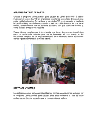 APROPIACIÓN Y USO DE LAS TIC

Gracias al programa Computadores para Educar El Centro Educativo a podido
involucrar el uso de las TIC en el proceso enseñanza aprendizaje brindando una
mejor calidad educativa. Se involucra el uso de las TIC en el proyecto, a través de
la identificación y uso de los recursos tecnológicos y didácticos con los que ya se
cuenta, fomentando el uso del software educativo con que cuenta la escuela y,
como aspecto principal del proyecto

Es por ello que enfatizamos la importancia que tienen los recursos tecnológicos
como un medio más didáctico para que se interiorice el conocimiento en los
estudiantes reflejado en un mejor desempeño en el desarrollo de sus actividades
diarias y posteriormente en el medio laboral.




SOFTWARE UTILIZADO

Las aplicaciones que se han venido utilizando con las capacitaciones recibidas por
el Programa Computadores para Educar, entre ellos cuadernía la cual se utilizó
en la creación de este proyecto para la comprensión de lectura.
 