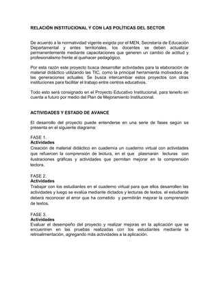 RELACIÓN INSTITUCIONAL Y CON LAS POLÍTICAS DEL SECTOR


De acuerdo a la normatividad vigente exigida por el MEN, Secretaría de Educación
Departamental y entes territoriales, los docentes se deben actualizar
permanentemente mediante capacitaciones que generen un cambio de actitud y
profesionalismo frente al quehacer pedagógico.

Por esta razón este proyecto busca desarrollar actividades para la elaboración de
material didáctico utilizando las TIC, como la principal herramienta motivadora de
las generaciones actuales. Se busca intercambiar estos proyectos con otras
instituciones para facilitar el trabajo entre centros educativos.

Todo esto será consignado en el Proyecto Educativo Institucional, para tenerlo en
cuenta a futuro por medio del Plan de Mejoramiento Institucional.


ACTIVIDADES Y ESTADO DE AVANCE

El desarrollo del proyecto puede entenderse en una serie de fases según se
presenta en el siguiente diagrama:

FASE 1.
Actividades
Creación de material didáctico en cuadernía un cuaderno virtual con actividades
que refuercen la comprensión de lectura, en el que plasmaran lecturas con
ilustraciones gráficas y actividades que permitan mejorar en la comprensión
lectora.

FASE 2.
Actividades
Trabajar con los estudiantes en el cuaderno virtual para que ellos desarrollen las
actividades y luego se evalúa mediante dictados y lecturas de textos. el estudiante
deberá reconocer el error que ha cometido y permitirán mejorar la comprensión
de textos.

FASE 3.
Actividades
Evaluar el desempeño del proyecto y realizar mejoras en la aplicación que se
encuentren en las pruebas realizadas con los estudiantes mediante la
retroalimentación, agregando más actividades a la aplicación.
 