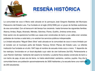 La comunidad de coco é Mono está ubicada en la parroquia José Gregorio Bastidas del Municipio
Palavecino del Estado Lara. Fue fundada en el siglo (XIX)(1898) por un grupo de familias autóctonas
de esa comunidad. Con el transcurrir del tiempo fue creciendo hasta formarse las siguientes familias:
Abarca, Arráez, Rojas, Alvarado, Méndez, Sánchez, Flores, Gudiño, Jiménez entre otras.
Este sector era de apariencia humilde sus casas eran construidas de barro y sus calles eran veredas
pobladas de montes a cada lado y no existían los servicios públicos indispensable.
La Unidad educativa “Miguel Otero Silva” está ubicada en la comunidad de coco é mono limitado por
el noreste con el municipio peña del Estado Yaracuy Simón Planas del Estado Lara. La referida
institución fue fundada en el año 1947 bajo el nombre de escuela mixta coco e mono Y dependía de
los rastrojos, funcionaba en un local alquilado cuyo valor de cien bolívares (bs100). Perteneciente a
Juan Ramón Galíndez habitante del caserío la montaña. La planta física estaba construida de barro y
con techo de paja, el piso era de tierra, no había electricidad, sanitarios, cantina, pupitre. Hoy día la
comunidad tiene una población aproximadamente de 3000 habitantes y la escuela tiene una matrícula
de 200 estudiantes
 