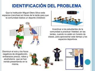 Que la Institución Miguel Otero Silva ceda
espacios (canchas) en horas de la tarde para que
   la comunidad realice un deporte (Voleibol)




                                                    Incentivar a los estudiantes de la
                                                 comunidad a practicar Voleibol, en las
                                                 tardes, cuando no estén en horario de
                                               clases, para aprovechar este tiempo y los
                                                           espacios deportivos




Disminuir el ocio y los focos
negativos de drogadicción,
embarazos precoz, robos y
 alcoholismo que se han
 venido presentando en la
          misma.
 