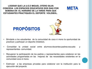 LOGRAR QUE LA U.E.E MIGUEL OTERO SILVA
CONCEDA LOS ESPACIOS EDUCATIVOS DOS DIAS POR
 SEMANA EN EL HORARIO DE LA TARDE PARA QUE
ESTUDIANTES PRACTIQUEN EL DEPORTE VOLEIBOL.




•   Brindarle a los estudiantes de la comunidad de coco é mono la oportunidad de
    practicar y participar un deporte (Voleibol).

•    Consolidar la unidad social entre alumnos-docentes-padres-escuela           y
    representantes- comunidad.

•   Recuperar la participación de los padres y representantes para colaborar en las
    actividades programadas en las mejoras de las necesidades existentes en la
    comunidad coco é mono.

•   Estimular a las empresas privadas para colaborar con la institución para la
    ejecución del proyecto.
 