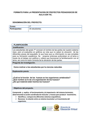 FORMATO PARA LA PRESENTACION DE PROYECTOS PEDAGOGICOS DE
AULA CON TIC.

DENOMINACIÓN DEL PROYECTO:
Curso:
Participantes:

7º
35 estudiantes.

I. PLANIFICACIÓN
Justificación:
Los estudiantes del grado 7º conocen el nombre de las partes de nuestro sistema
óseo, pero al evaluarlos en gráficos se nota que no saben la ubicación de las
diferentes piezas del esqueleto, lo que hace que su información no sea completa
para su formación académica. Se propone entonces profundizar en el tema a
través de el trabajo con gráficos y videos que favorezcan la familiarización con el
tema, así como la visión correcta de la ubicación de las partes.
Pregunta de investigación.
Como motivar a los estudiantes por la ciencias naturales
Exploración previa

¿Cuál es la función de los huesos en los organismos vertebrados?
¿Qué nombre se le da a la organización de los huesos?
¿De qué material están hechos los huesos?

Objetivos del proyecto.
Comprende y explica el funcionamiento y la importancia del sistema locomotor,
determinando la acción coordinada de músculos y huesos para producir movimiento.
 Identifica y compara los diferentes sistemas esqueléticos.
 Reconoce la relación entre un sistema locomotor y el movimiento del
organismo.

 