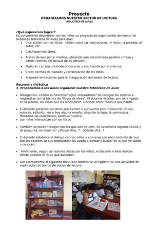 Proyecto
ORGANIZAMOS NUESTRO SECTOR DE LECTURA
(BIBLIOTECA DE AULA)
¿Qué esperamos lograr?
Es conveniente desarrollar con los niños un proyecto de organización del sector de
lectura (o biblioteca de aula) para que:
Interactúen con los libros: hablen sobre las ilustraciones, el título, la portada, el
autor, etc.
Clasifiquen los libros.
Traten de leer por sí mismos, ubicando una determinada palabra o frase y
dando razones del porqué de su elección.
Elaboren carteles dictando al docente o escribiendo por sí mismos.
Creen normas de cuidado y conservación de los libros.
Preparen invitaciones para la inauguración del sector de lectura.
Secuencia didáctica
1. Proponemos a los niños organizar nuestra biblioteca de aula:
Dialogamos: ¿Cómo lo haremos? ¿Qué necesitamos? Se recogen los aportes o
respuestas con la técnica de “lluvia de ideas”. El docente escribe, con letra ligada
en la pizarra, las ideas que los niños dicen. Deciden entre todos lo que harán.
El docente presenta los libros que existen y aprovecha para mencionar títulos,
autores, editorial, lee si hay alguna reseña, describe la tapa, la contratapa.
Menciona las colecciones, series si hubiera.
Los niños interactúan con los libros
También se puede trabajar con los que aún no leen. Se selecciona algunos títulos y
se pregunta, sin mostrar: ¿Dónde dice…? , ¿Dónde dirá…?
El docente establece el diálogo con los niños y conversa con ellos tratando de que
den las razones de sus respuestas; los ayuda a pensar y buscar en lo que ya saben
o conocen.
Finalmente, según las razones dadas por los niños, el docente y ellos indican
dónde aparece el título que buscaban.
Lee atentamente el siguiente texto que constituye un registro de una actividad de
exploración de textos del sector de lectura.
 