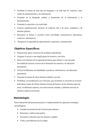  Fomentar la lectura de todo tipo de lenguajes y en todo tipo de soportes, como
medio de entretenimiento y de información.
 Fomentar en la búsqueda, análisis y tratamiento de la información y la
documentación.
 Fomentar la expresión y la creatividad.
 Conocer manifestaciones literarias de tradición oral y de autor, completas y de
distintos géneros.
 Reconocer la lectura y escritura como actividades comunicativas, placenteras,
creativas e informativas.
 Enriquecer la capacidad de representación, expresión y comunicación.
Objetivos Específicos:
 Proporcionar apoyo al proceso de enseñanza aprendizaje.
 Asegurar el acceso a una amplia gama de recursos y servicios.
 Dotar a los alumnos de la capacitación básica para obtener y usar una gran
diversidad de recursos a través de la formación de usuarios y la educación
documental.
 Utilizar la biblioteca con finalidades recreativas, informativas y de educación
permanente.
 Fomentar la lectura de obras literarias infantil y juvenil.
 Posibilitar, en coordinación con el docente, que el alumno se convierta en un lector
polivalente (capaz de utilizar distintas formas de lectura, de leer distintos tipos de
texto, en diferentes soportes, con motivaciones variadas y sabiendo moverse en
distintos espacios de lectura)
Metodología:
Para el desarrollo del presente proyecto se implementarán las siguientes estrategias
metodológicas:
• Jornadas de promoción de la lectura para alumnos.
• Reuniones y talleres para padres.
• Encuentros culturales para los alumnos y padres.
• Visita a una biblioteca de la ciudad.
 