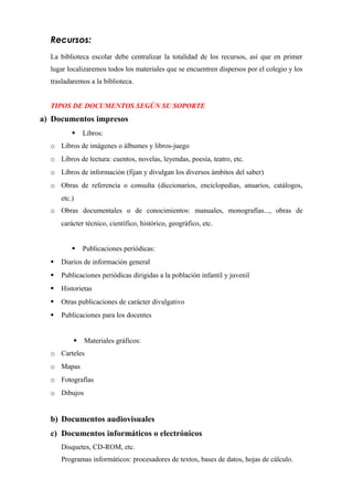Recursos:
La biblioteca escolar debe centralizar la totalidad de los recursos, así que en primer
lugar localizaremos todos los materiales que se encuentren dispersos por el colegio y los
trasladaremos a la biblioteca.
TIPOS DE DOCUMENTOS SEGÚN SU SOPORTE
a) Documentos impresos
 Libros:
o Libros de imágenes o álbumes y libros-juego
o Libros de lectura: cuentos, novelas, leyendas, poesía, teatro, etc.
o Libros de información (fijan y divulgan los diversos ámbitos del saber)
o Obras de referencia o consulta (diccionarios, enciclopedias, anuarios, catálogos,
etc.)
o Obras documentales o de conocimientos: manuales, monografías..., obras de
carácter técnico, científico, histórico, geográfico, etc.
 Publicaciones periódicas:
 Diarios de información general
 Publicaciones periódicas dirigidas a la población infantil y juvenil
 Historietas
 Otras publicaciones de carácter divulgativo
 Publicaciones para los docentes
 Materiales gráficos:
o Carteles
o Mapas
o Fotografías
o Dibujos
b) Documentos audiovisuales
c) Documentos informáticos o electrónicos
Disquetes, CD-ROM, etc.
Programas informáticos: procesadores de textos, bases de datos, hojas de cálculo.
 