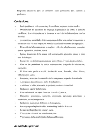 Programas educativos para las diferentes áreas curriculares para alumnos y
profesores.
Contenidos:
• Participación real en la propuesta y desarrollo de proyectos institucionales.
• Optimización del desarrollo del lenguaje, la producción de textos, el contacto
con libros y la revalorización de la literatura, a través del trabajo conjunto con los
docentes.
• Acercamiento a realidades diferentes para posibilitar una gradual comprensión y
una visión cada vez más amplia por parte de todos los involucrados en el proyecto.
• Desarrollo de la lengua oral, de su empleo y reflexión sobre la misma: preguntar,
opinar, argumentar, describir, relatar.
• Formas discursivas de la lengua oral: conversación, discusión, saludo y otros
usos de la lengua.
• Interacción con distintos portadores de textos: libros, revistas, diarios, afiches.
• Usos de los portadores de textos: comunicación, busqueda de información,
recreación.
• El libro como producto social, función del autor, ilustrador, editor, librero,
bibliotecario y lector.
• Búsqueda y selección de materiales de lectura para un propósito determinado.
• Anticipación de contenidos a partir de indicadores.
• Análisis de lo leído: personajes, argumento, estructura, causalidad.
• Producción a partir de la lectura.
• Características de los textos literarios. Narrativa (cuento).
• Elementos: argumentos, narración, cronología, personajes principales y
secundarios, recursos expresivos.
• Producción mediatizada de textos en forma grupal.
• Estrategias para la planificación, producción y revisión de textos.
• Respeto por la producción propia y ajena.
• Valorización crítica de los materiales escritos.
• Valorización de las posibilidades lúdicas del lenguaje.
Actividades previas:
 