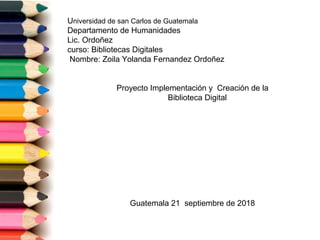 Universidad de san Carlos de Guatemala
Departamento de Humanidades
Lic. Ordoñez
curso: Bibliotecas Digitales
Nombre: Zoila Yolanda Fernandez Ordoñez
Proyecto Implementación y Creación de la
Biblioteca Digital
Guatemala 21 septiembre de 2018
 