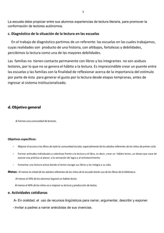 La escuela debe propiciar entre sus alumnos experiencias de lectura literaria, para promover la
conformación de lectores autónomos.
c. Diagnóstico de la situación de la lectura en las escuelas
En el trabajo de diagnóstico partimos de un referente: las escuelas en las cuales trabajamos,
cuyas realidades son producto de una historia, con altibajos, fortalezas y debilidades,
percibimos la lectura como una de las mayores debilidades.
Las familias no tienen contacto permanente con libros y los integrantes no son asiduos
lectores, por lo que no se genera el hábito a la lectura. Es imprescindible crear un puente entre
las escuelas y las familias con la finalidad de reflexionar acerca de la importancia del estímulo
por parte de ésta para generar el gusto por la lectura desde etapas tempranas, antes de
ingresar al sistema institucionalizado.
d. Objetivo general
& Formar una comunidad de lectores.
Objetivos específicos:
- Mejorar el acceso a los libros de toda la comunidad escolar, especialmente de los adultos referentes de los niños de primer ciclo.
- Formar actitudes individuales y colectivas frente a la lectura y el libro, es decir, crear un hábito lector, un deseo que nace de
asociar esa práctica al placer, a la sensación de logro y al entretenimiento.
- Fomentar una lectura activa donde el lector escoge sus libros y los integra a su vida.
Metas: Al menos la mitad de los adultos referentes de los niños de la escuela harán uso de los libros de la biblioteca.
Al menos el 50% de los alumnos logrará un hábito lector.
Al menos el 40% de los niños va a mejorar su lectura y producción de textos.
e. Actividades cotidianas
A- En oralidad, el uso de recursos lingüísticos para narrar, argumentar, describir y exponer.
- Invitar a padres a narrar anécdotas de sus vivencias.
3
 