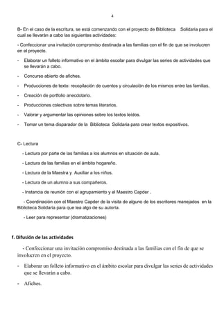 B- En el caso de la escritura, se está comenzando con el proyecto de Biblioteca Solidaria para el
cual se llevarán a cabo las siguientes actividades:
- Confeccionar una invitación compromiso destinada a las familias con el fin de que se involucren
en el proyecto.
- Elaborar un folleto informativo en el ámbito escolar para divulgar las series de actividades que
se llevarán a cabo.
- Concurso abierto de afiches.
- Producciones de texto: recopilación de cuentos y circulación de los mismos entre las familias.
- Creación de portfolio anecdotario.
- Producciones colectivas sobre temas literarios.
- Valorar y argumentar las opiniones sobre los textos leídos.
- Tomar un tema disparador de la Biblioteca Solidaria para crear textos expositivos.
C- Lectura
- Lectura por parte de las familias a los alumnos en situación de aula.
- Lectura de las familias en el ámbito hogareño.
- Lectura de la Maestra y Auxiliar a los niños.
- Lectura de un alumno a sus compañeros.
- Instancia de reunión con el agrupamiento y el Maestro Capder .
- Coordinación con el Maestro Capder de la visita de alguno de los escritores manejados en la
Biblioteca Solidaria para que lea algo de su autoría.
- Leer para representar (dramatizaciones)
f. Difusión de las actividades
- Confeccionar una invitación compromiso destinada a las familias con el fin de que se
involucren en el proyecto.
- Elaborar un folleto informativo en el ámbito escolar para divulgar las series de actividades
que se llevarán a cabo.
- Afiches.
4
 