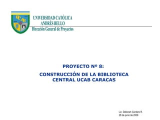 PROYECTO Nº 8:
CONSTRUCCIÓN DE LA BIBLIOTECA
    CENTRAL UCAB CARACAS




                         Lic. Déborah Cordero R.
                         28 de junio de 2009
 