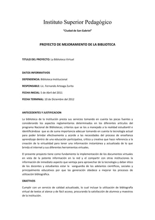 Instituto Superior Pedagógico<br />“Ciudad de San Gabriel”<br />PROYECTO DE MEJORAMIENTO DE LA BIBLIOTECA<br />TITULO DEL PROYECTO: La Biblioteca Virtual<br />DATOS INFORMATIVOS<br />DEPENDENCIA: Biblioteca Institucional<br />RESPONSABLE: Lic. Fernando Arteaga Zurita<br />FECHA INICIAL: 5 de Abril del 2011<br />FECHA TERMINAL: 10 de Diciembre del 2012<br />ANTECEDENTES Y JUSTIFICACION<br />La biblioteca de la Institución presta sus servicios tomando en cuenta las pocas fuentes y considerando los aspectos reglamentarios determinados en los diferentes artículos del programa Nacional de Bibliotecas; criterios que se los a manejado a la realidad estudiantil e identificándose  que es de suma importancia adecuar tomando en cuenta la tecnología actual para poder brindar efectivamente y acorde a las necesidades del proceso de enseñanza aprendizaje dentro de una educación participativa, crítica y creativa que hace referencia a la creación de la virtualidad para tener una información instantánea y actualizada de lo que brinda el internet y sus diferentes herramientas virtuales.<br />El presente proyecto tiene como fundamento la implementación de los documentos virtuales en vista de la potente información en la red y el compartir con otras instituciones la información de inmediato aspecto que ventaja para aprovechar de la tecnología y deber ético de los docentes y estudiantes estar la  vanguardia de los adelantos científicos, sociales y principalmente educativos por que las generación obedece a mejorar los procesos de utilización bibliográfica.<br />OBJETIVOS<br />Cumplir con un servicio de calidad actualizado, lo cual incluye la utilización de bibliografía virtual de textos al alance y de fácil acceso, procurando la satisfacción de alumnos y maestros de la institución.<br />Intercambiar información con los alumnos y docentes tanto internamente como externamente por medio de la red.<br />Establecer el equipamiento informático (harware) con tecnología d punta, que permita acceder la información del día (internet).<br />ESTRATEGIAS OPERATIVAS<br />Para  dar eficiente cumplimiento al proyecto de implementación se considera realizar actividades previas como:<br />-Recopilación de información sobre el levantamiento de la biblioteca virtual<br />-Organización de textos virtuales por áreas<br />-Implementación de computadoras para el servicio de biblioteca virtual<br />-Mejoramiento del espacio físico<br />-Incrementar el mobiliario adecuada para cumplir las funciones de biblioteca<br />-Creación del Blog de la biblioteca<br />RECURSOS<br />Humanos: Autoridades<br />     Personal especializado<br />     Estudiantes<br />     Docentes de la Institución<br />EVALUACIÓN DE PROCEDIMINTO<br />-Se realizará una observación documentada del estado de la biblioteca con los integrantes del consejo directivo institucional<br />-Se  presentará informes del avance en el cumplimiento de las estrategias<br />-Se realizará un monitoreo en el beneficio e impacto a los usuarios<br />CRONOGRAMA MENSUAL<br />ABRILPresentación del Proyecto <br />MAYOAprobación del Proyecto<br />JUNIORecopilación de información Virtual (CDs, Documentales por áreas.etc)<br />JULIOOrganización de la Información<br />AGOSTOInstalación de computadoras<br />SEPTIEMBREAdecuación de mobiliario<br />OCTUBREPuesta en marcha del proyecto<br />Por la gentil atención que le brinden a mi proyecto les anticipo mi agradecimiento<br />Lic. Fernando Arteaga Zurita<br />BIBLIOTECARIO<br />