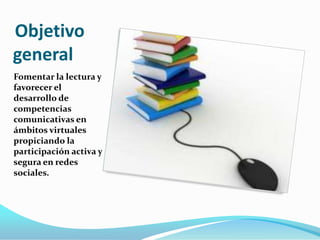 Objetivo
general
Fomentar la lectura y
favorecer el
desarrollo de
competencias
comunicativas en
ámbitos virtuales
propiciando la
participación activa y
segura en redes
sociales.

 