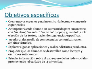 Objetivos específicos
 Crear nuevos espacios para incentivar la lectura y compartir







experiencias.
Acompañar a cada alumno en su recorrido para encontrarse
con “su libro”, “su autor”, “su estilo” propios, guiándolo en la
elección de los textos, haciendo sugerencias específicas.
Ayudar al desarrollo de competencias comunicativas en
ámbitos virtuales.
Explorar algunas aplicaciones y realizar distintos productos.
Propiciar que los alumnos se desarrollen como lectores y
escritores autónomos.
Brindar información sobre el uso seguro de las redes sociales
promoviendo el cuidado de la privacidad.

 