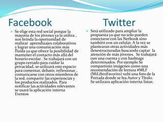 Facebook
 Se elige esta red social porque la
mayoría de los jóvenes ya la utiliza ,
nos brinda la oportunidad de
realizar aprendizajes colaborativos
y lograr una comunicación más
fluida ya que ofrece la posibilidad de
mantener el contacto más allá del
horario escolar . Se trabajará con un
grupo cerrado para cuidar la
privacidad, se utilizará este espacio
para comentar, debatir, reflexionar ,

comunicarse con otros miembros de
la red, compartir las experiencias y
los productos realizados. Para
notificar las actividades relevantes
se usará la aplicación interna
Eventos

Twitter

 Será utilizado para ampliar la
propuesta ya que no solo pueden
conectarse con las Netbook sino
también con un celular. A la vez se
plantearan otras actividades más
desestructuradas buscando captar la
atención de más jóvenes. Se trabajará
con una cuenta y con hashtags
determinados. Por ejemplo Se
compartirán imágenes como una
recomendación de lectura #MLF
(MiLibroFavorito) subí una foto de la
Portada donde se lea Autor y Título.
Se utilizara aplicación interna listas.

 