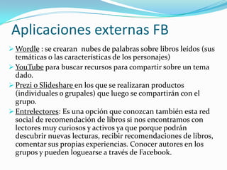 Aplicaciones externas FB
 Wordle : se crearan nubes de palabras sobre libros leídos (sus

temáticas o las características de los personajes)
 YouTube para buscar recursos para compartir sobre un tema
dado.
 Prezi o Slideshare en los que se realizaran productos
(individuales o grupales) que luego se compartirán con el
grupo.
 Entrelectores: Es una opción que conozcan también esta red
social de recomendación de libros si nos encontramos con
lectores muy curiosos y activos ya que porque podrán
descubrir nuevas lecturas, recibir recomendaciones de libros,
comentar sus propias experiencias. Conocer autores en los
grupos y pueden loguearse a través de Facebook.

 