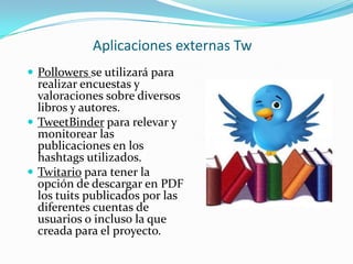 Aplicaciones externas Tw
 Pollowers se utilizará para

realizar encuestas y
valoraciones sobre diversos
libros y autores.
 TweetBinder para relevar y
monitorear las
publicaciones en los
hashtags utilizados.
 Twitario para tener la
opción de descargar en PDF
los tuits publicados por las
diferentes cuentas de
usuarios o incluso la que
creada para el proyecto.

 