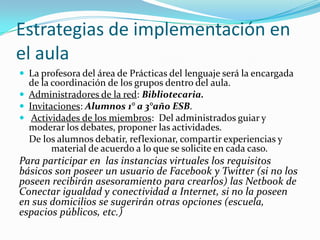 Estrategias de implementación en
el aula
 La profesora del área de Prácticas del lenguaje será la encargada

de la coordinación de los grupos dentro del aula.
 Administradores de la red: Bibliotecaria.
 Invitaciones: Alumnos 1° a 3°año ESB.
 Actividades de los miembros: Del administrados guiar y
moderar los debates, proponer las actividades.
De los alumnos debatir, reflexionar, compartir experiencias y
material de acuerdo a lo que se solicite en cada caso.

Para participar en las instancias virtuales los requisitos
básicos son poseer un usuario de Facebook y Twitter (si no los
poseen recibirán asesoramiento para crearlos) las Netbook de
Conectar igualdad y conectividad a Internet, si no la poseen
en sus domicilios se sugerirán otras opciones (escuela,
espacios públicos, etc.)

 