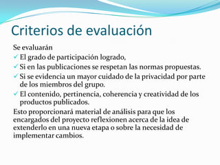 Criterios de evaluación
Se evaluarán
 El grado de participación logrado,
 Si en las publicaciones se respetan las normas propuestas.
 Si se evidencia un mayor cuidado de la privacidad por parte
de los miembros del grupo.
 El contenido, pertinencia, coherencia y creatividad de los
productos publicados.
Esto proporcionará material de análisis para que los
encargados del proyecto reflexionen acerca de la idea de
extenderlo en una nueva etapa o sobre la necesidad de
implementar cambios.

 