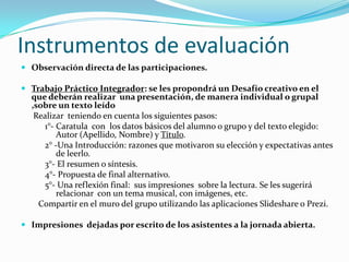 Instrumentos de evaluación
 Observación directa de las participaciones.
 Trabajo Práctico Integrador: se les propondrá un Desafío creativo en el

que deberán realizar una presentación, de manera individual o grupal
,sobre un texto leído
Realizar teniendo en cuenta los siguientes pasos:
1°- Caratula con los datos básicos del alumno o grupo y del texto elegido:
Autor (Apellido, Nombre) y Título.
2° -Una Introducción: razones que motivaron su elección y expectativas antes
de leerlo.
3°- El resumen o síntesis.
4°- Propuesta de final alternativo.
5°- Una reflexión final: sus impresiones sobre la lectura. Se les sugerirá
relacionar con un tema musical, con imágenes, etc.
Compartir en el muro del grupo utilizando las aplicaciones Slideshare o Prezi.

 Impresiones dejadas por escrito de los asistentes a la jornada abierta.

 