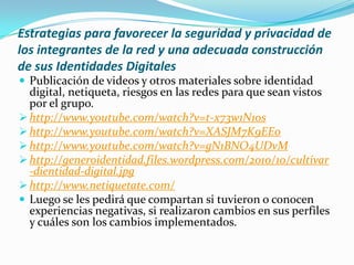 Estrategias para favorecer la seguridad y privacidad de
los integrantes de la red y una adecuada construcción
de sus Identidades Digitales
 Publicación de videos y otros materiales sobre identidad

digital, netiqueta, riesgos en las redes para que sean vistos
por el grupo.
 http://www.youtube.com/watch?v=t-x73w1N1os
 http://www.youtube.com/watch?v=XASJM7K9EEo
 http://www.youtube.com/watch?v=gN1BNO4UDvM
 http://generoidentidad.files.wordpress.com/2010/10/cultivar
-dientidad-digital.jpg
 http://www.netiquetate.com/
 Luego se les pedirá que compartan si tuvieron o conocen
experiencias negativas, si realizaron cambios en sus perfiles
y cuáles son los cambios implementados.

 