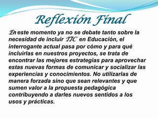 Reflexión Final
En este momento ya no se debate tanto sobre la
necesidad de incluir TIC en Educación, el
interrogante actual pasa por cómo y para qué
incluirlas en nuestros proyectos, se trata de
encontrar las mejores estrategias para aprovechar
estas nuevas formas de comunicar y socializar las
experiencias y conocimientos. No utilizarlas de
manera forzada sino que sean relevantes y que
sumen valor a la propuesta pedagógica
contribuyendo a darles nuevos sentidos a los
usos y prácticas.

 