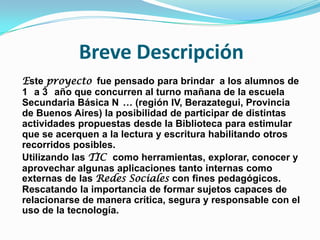 Breve Descripción
Este proyecto fue pensado para brindar a los alumnos de
1 a 3 año que concurren al turno mañana de la escuela
Secundaria Básica N … (región IV, Berazategui, Provincia
de Buenos Aires) la posibilidad de participar de distintas
actividades propuestas desde la Biblioteca para estimular
que se acerquen a la lectura y escritura habilitando otros
recorridos posibles.
Utilizando las TIC como herramientas, explorar, conocer y
aprovechar algunas aplicaciones tanto internas como
externas de las Redes Sociales con fines pedagógicos.
Rescatando la importancia de formar sujetos capaces de
relacionarse de manera crítica, segura y responsable con el
uso de la tecnología.

 