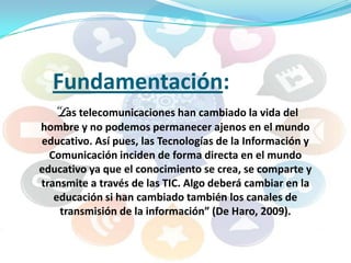 Fundamentación:
“Las telecomunicaciones han cambiado la vida del
hombre y no podemos permanecer ajenos en el mundo
educativo. Así pues, las Tecnologías de la Información y
Comunicación inciden de forma directa en el mundo
educativo ya que el conocimiento se crea, se comparte y
transmite a través de las TIC. Algo deberá cambiar en la
educación si han cambiado también los canales de
transmisión de la información” (De Haro, 2009).

 
