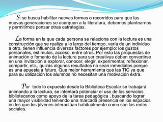 Si se busca habilitar nuevas formas o recorridos para que las

nuevas generaciones se acerquen a la literatura, debemos plantearnos
y permitirnos pensar otras estrategias.

La forma en la que cada persona se relaciona con la lectura es una

construcción que se realiza a lo largo del tiempo, varía de un individuo
a otro, tienen influencia diversos factores por ejemplo: los gustos
personales, estímulos, acceso, entre otros. Por esto las propuestas de
animación o fomento de la lectura para ser creativas deben convertirse
en una invitación a explorar, conocer, elegir, experimentar, reflexionar,
compartir, etc., quizás algunos resultados no sean inmediatos porque
es una apuesta a futuro. Que mejor herramienta que las TIC ya que
para su utilización los alumnos no necesitan una motivación extra.

Por

todo lo expuesto desde la Biblioteca Escolar se trabajará
animando a la lectura, se intentará potenciar el uso de los servicios
bibliotecarios como apoyo de la tarea pedagógica , buscando lograr
una mayor visibilidad teniendo una marcada presencia en los espacios
en los que los jóvenes interactúan habitualmente como son las redes
sociales.

 