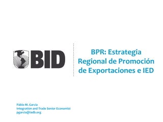 BPR: Estrategia
Regional de Promoción
de Exportaciones e IED
Pablo M. Garcia
Integration and Trade Senior Economist
pgarcia@iadb.org
 