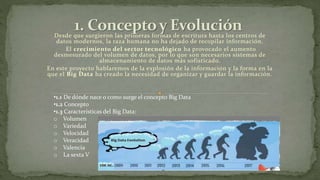 Desde que surgieron las primeras formas de escritura hasta los centros de
datos modernos, la raza humana no ha dejado de recopilar información.
El crecimiento del sector tecnológico ha provocado el aumento
desmesurado del volumen de datos, por lo que son necesarios sistemas de
almacenamiento de datos más sofisticado.
En este proyecto hablaremos de la explosión de la información y la forma en la
que el Big Data ha creado la necesidad de organizar y guardar la información.
•1.1 De dónde nace o como surge el concepto Big Data
•1.2 Concepto
•1.3 Características del Big Data:
o Volumen
o Variedad
o Velocidad
o Veracidad
o Valencia
o La sexta V
 