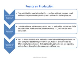 Puesta en Producción
Preparación del
ambiente de
producción.
• Esta actividad incluye la instalación y configuración de equipos en el
ambiente de producción para la puesta en marcha de la aplicación.
Los principales
elementos a
considerar
• La instalación de software requerido para la aplicación, instalación de la
base de datos, instalación de procedimientos ETL, instalación de la
aplicación.
Verificación del
ambiente de
producción
• Para la verificación de este ambiente se recomienda la ejecución de un
ciclo completo desde la ejecución de ETL hasta la ejecución de las
diferentes funcionalidades de la aplicación, como lo son los reportes,
las interfaces de análisis, los esquemas gráficos, etc.
Daniel Ventura González
 
