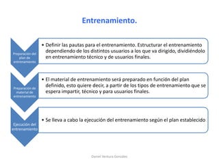 Entrenamiento.
Preparación del
plan de
entrenamiento
• Definir las pautas para el entrenamiento. Estructurar el entrenamiento
dependiendo de los distintos usuarios a los que va dirigido, dividiéndolo
en entrenamiento técnico y de usuarios finales.
Preparación de
material de
entrenamiento
• El material de entrenamiento será preparado en función del plan
definido, esto quiere decir, a partir de los tipos de entrenamiento que se
espera impartir, técnico y para usuarios finales.
Ejecución del
entrenamiento
• Se lleva a cabo la ejecución del entrenamiento según el plan establecido
Daniel Ventura González
 