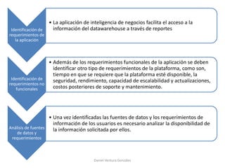 Identificación de
requerimientos de
la aplicación
• La aplicación de inteligencia de negocios facilita el acceso a la
información del datawarehouse a través de reportes
Identificación de
requerimientos no
funcionales
• Además de los requerimientos funcionales de la aplicación se deben
identificar otro tipo de requerimientos de la plataforma, como son,
tiempo en que se requiere que la plataforma esté disponible, la
seguridad, rendimiento, capacidad de escalabilidad y actualizaciones,
costos posteriores de soporte y mantenimiento.
Análisis de fuentes
de datos y
requerimientos
• Una vez identificadas las fuentes de datos y los requerimientos de
información de los usuarios es necesario analizar la disponibilidad de
la información solicitada por ellos.
Daniel Ventura González
 