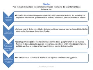 Diseño:
Para realizar el diseño se requiere la información resultante del levantamiento de
información.
Diseño del
modelo del
negocio.
•El diseño del moldeo de negocio requiere el conocimiento de las áreas del negocio y los
objetos de información que se manejan en ellas, así como la relación entre estos objetos.
Diseño del
Datawarehouse
•Se hace a partir de las necesidades de información de los usuarios y la disponibilidad de los
datos en las fuentes de datos identificadas
Diseño de
programas de
extracción
trasformación y
carga (ETL)
•Los ETL permiten poblar el datawarehouse con los datos que provienen de las diversas
fuentes de datos. Los datos que son necesarios para extraer, están definidos por el diseño
del datawarehouse en base a los requerimientos previos de información.
Diseño de
reportes y otras
interfaces de
análisis
•En esta actividad se incluye el diseño de los reportes tanto tabulares y gráficos
Daniel Ventura González
 