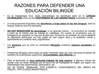 RAZONES PARA DEFENDER UNA
EDUCACIÓN BILINGÜE
• En la metodología CLIL están demostrados los beneficios tanto en la LENGUA
EXTRANJERA como en los CONTENIDOS DE LAS ASIGNATURAS impartidas en ella.
• A nivel puramente lingüístico hay beneficios a largo plazo en las dos lenguas, tanto la
lengua materna como la extranjera.
• NO HAY REDUCCIÓN de aprendizaje, ni se aprende menos… el currículum en Castilla
y León es el mismo que se trabaja en castellano. En cuanto al vocabulario que no
trabajamos en español, no hay que olvidar que vivimos en un contexto en que el español
es altamente dominante (no hay inglés en casi ningún sitio) y lo acabarán viendo y
aprendiendo en contexto real y significativo.
• Los alumnos que se crían en ambientes bilingües muestran mejores resultados en
general.
• Programas bilingües como estos se están volviendo cada vez más comunes en planes de
estudios de enseñanzas superiores (universidades, plan Bolonia…)
• Para el alumnado es muy motivante trabajar de esta manera; a algunos incluso les
gustan más las áreas bilingües por el hecho de ser trabajadas en inglés, por seguir una
metodología más experimental, participativa, etc.
NO SE PUEDE TRABAJAR, POR EJEMPLO, CONOCIMIENTO DEL MEDIO EN
INGLÉS, TIPO CLASES MAGISTRALES.
 